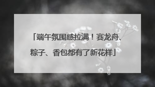 端午氛围感拉满！赛龙舟、粽子、香包都有了新花样